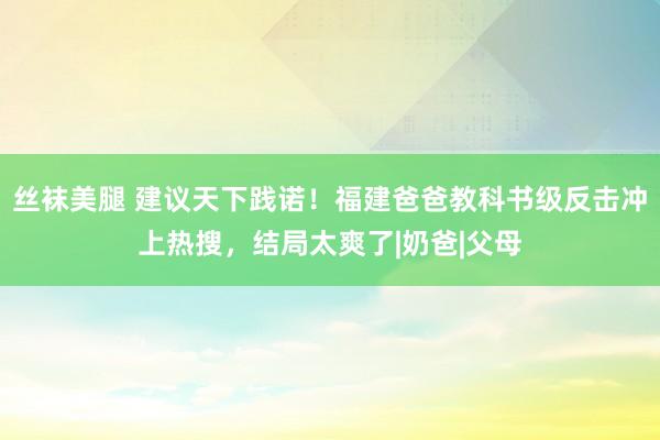 丝袜美腿 建议天下践诺！福建爸爸教科书级反击冲上热搜，结局太爽了|奶爸|父母