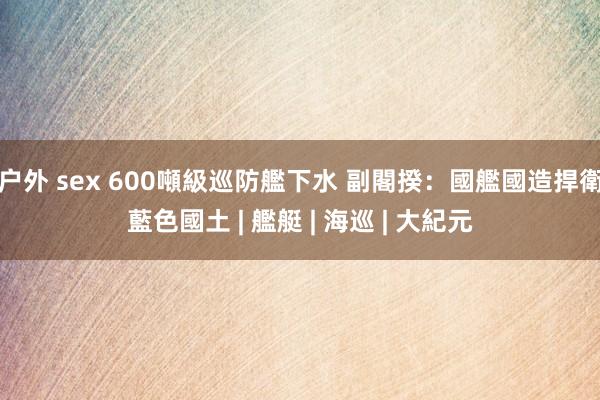 户外 sex 600噸級巡防艦下水 副閣揆：國艦國造捍衛藍色國土 | 艦艇 | 海巡 | 大紀元