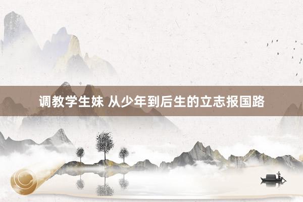 调教学生妹 从少年到后生的立志报国路