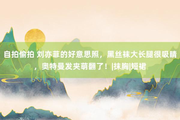 自拍偷拍 刘亦菲的好意思照，黑丝袜大长腿很吸睛，奥特曼发夹萌翻了！|抹胸|短裙