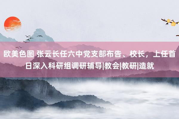 欧美色图 张云长任六中党支部布告、校长，上任首日深入科研组调研辅导|教会|教研|造就