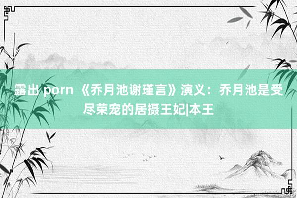 露出 porn 《乔月池谢瑾言》演义：乔月池是受尽荣宠的居摄王妃|本王