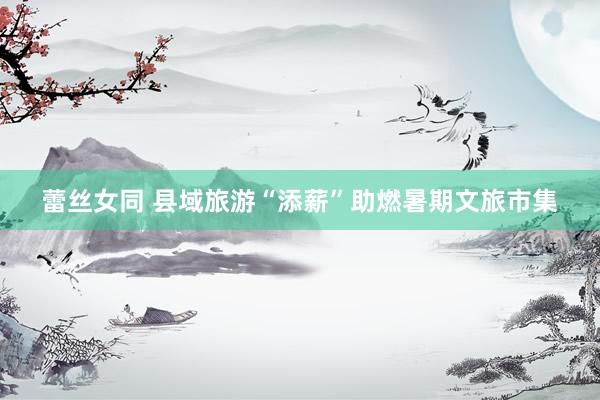 蕾丝女同 县域旅游“添薪”助燃暑期文旅市集