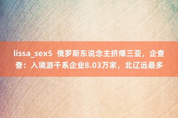 lissa_sex5  俄罗斯东说念主挤爆三亚，企查查：入境游干系企业8.03万家，北辽远最多