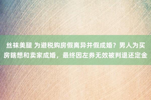 丝袜美腿 为避税购房假离异并假成婚？男人为买房瞎想和卖家成婚，最终因左券无效被判退还定金