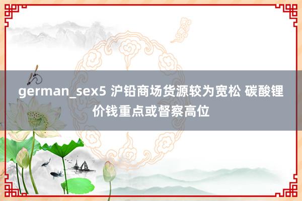 german_sex5 沪铅商场货源较为宽松 碳酸锂价钱重点或督察高位