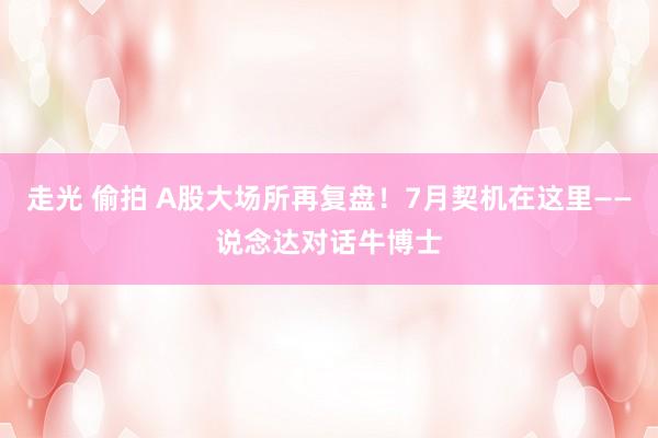 走光 偷拍 A股大场所再复盘！7月契机在这里——说念达对话牛博士