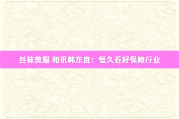 丝袜美腿 和讯韩东良：恒久看好保障行业