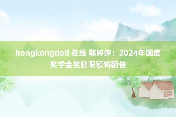 hongkongdoll 在线 郭婷婷：2024年国度奖学金奖励限额将翻倍