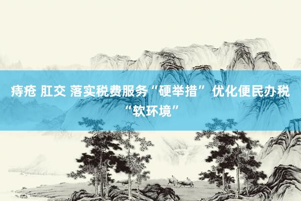 痔疮 肛交 落实税费服务“硬举措” 优化便民办税“软环境”