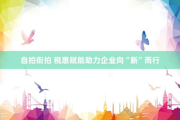 自拍街拍 税惠赋能助力企业向“新”而行