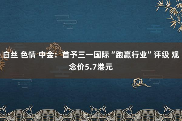 白丝 色情 中金：首予三一国际“跑赢行业”评级 观念价5.7港元
