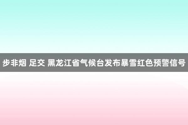 步非烟 足交 黑龙江省气候台发布暴雪红色预警信号