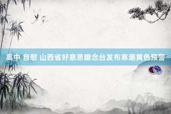 高中 自慰 山西省好意思瞻念台发布寒潮黄色预警