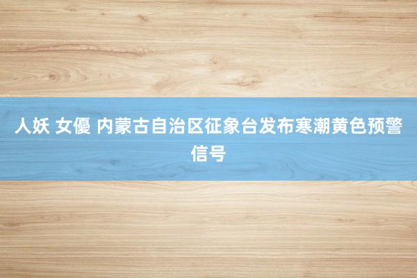 人妖 女優 内蒙古自治区征象台发布寒潮黄色预警信号