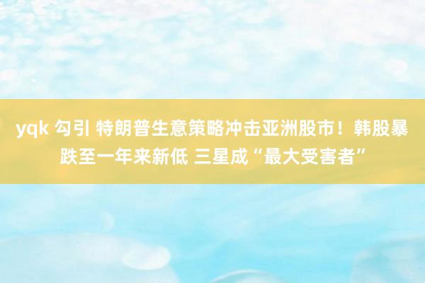 yqk 勾引 特朗普生意策略冲击亚洲股市！韩股暴跌至一年来新低 三星成“最大受害者”