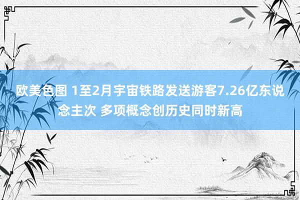 欧美色图 1至2月宇宙铁路发送游客7.26亿东说念主次 多项概念创历史同时新高