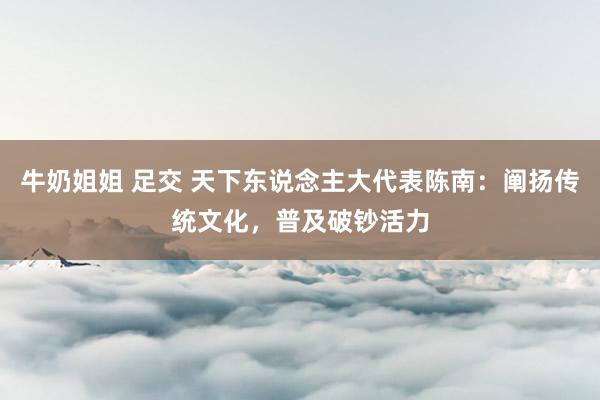 牛奶姐姐 足交 天下东说念主大代表陈南：阐扬传统文化，普及破钞活力