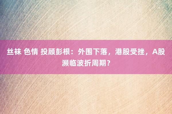 丝袜 色情 投顾彭根：外围下落，港股受挫，A股濒临波折周期？