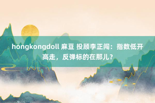 hongkongdoll 麻豆 投顾李正闯：指数低开高走，反弹标的在那儿？