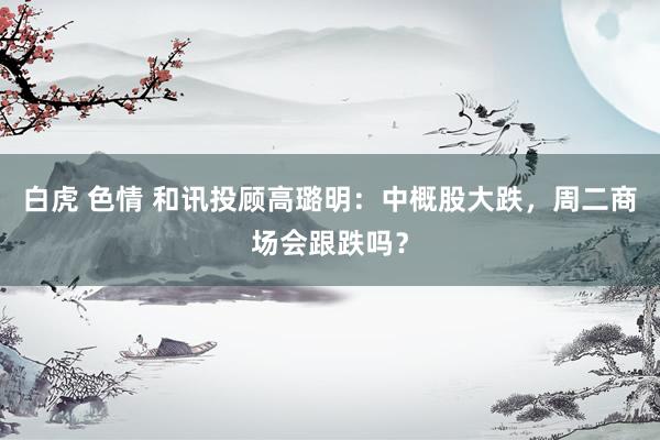 白虎 色情 和讯投顾高璐明：中概股大跌，周二商场会跟跌吗？