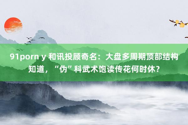 91porn y 和讯投顾奇名：大盘多周期顶部结构知道，“伪”科武术饱读传花何时休？