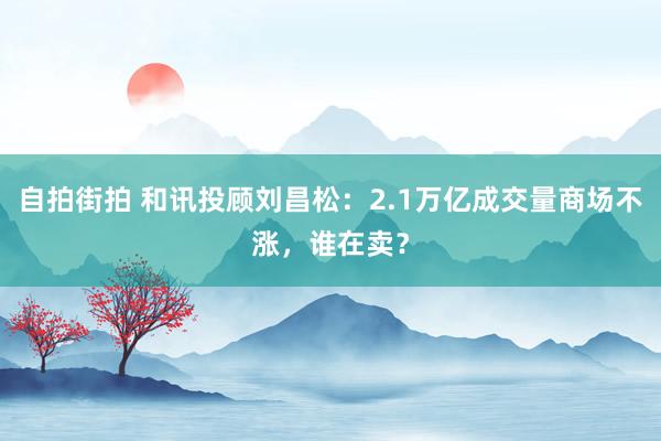 自拍街拍 和讯投顾刘昌松：2.1万亿成交量商场不涨，谁在卖？