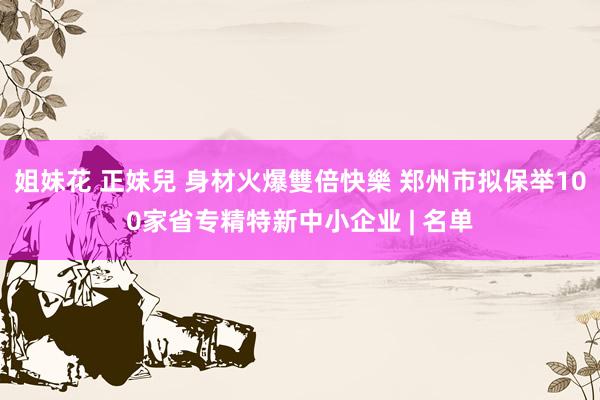 姐妹花 正妹兒 身材火爆雙倍快樂 郑州市拟保举100家省专精特新中小企业 | 名单