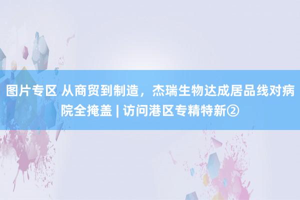 图片专区 从商贸到制造，杰瑞生物达成居品线对病院全掩盖 | 访问港区专精特新②