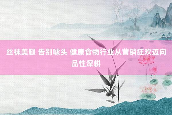 丝袜美腿 告别噱头 健康食物行业从营销狂欢迈向品性深耕