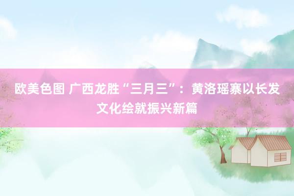 欧美色图 广西龙胜“三月三”：黄洛瑶寨以长发文化绘就振兴新篇