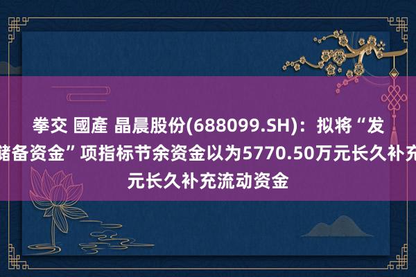 拳交 國產 晶晨股份(688099.SH)：拟将“发展与科技储备资金”项指标节余资金以为5770.50万元长久补充流动资金